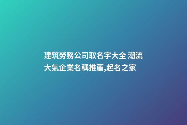 建筑勞務公司取名字大全 潮流大氣企業名稱推薦,起名之家-第1張-公司起名-玄機派